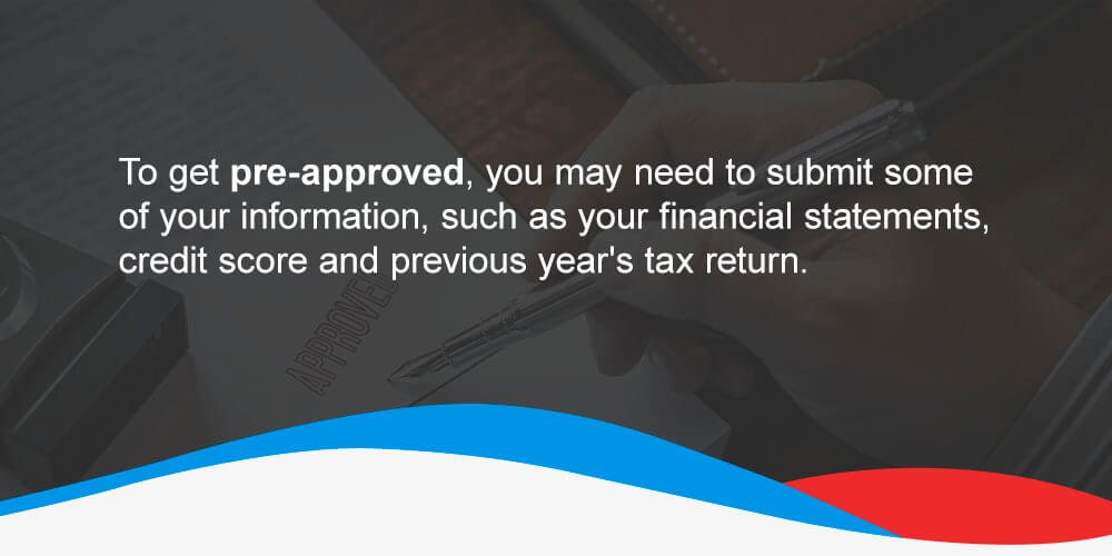 To get pre-approved, you may need to submit some of your information, such as your financial statements, credit score and previous year's tax return.
