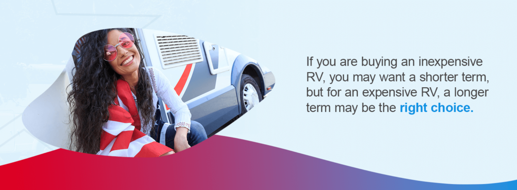 If you are buying an inexpensive RV, you may want a shorter term, but for an expensive RV, a longer term may be the right choice.