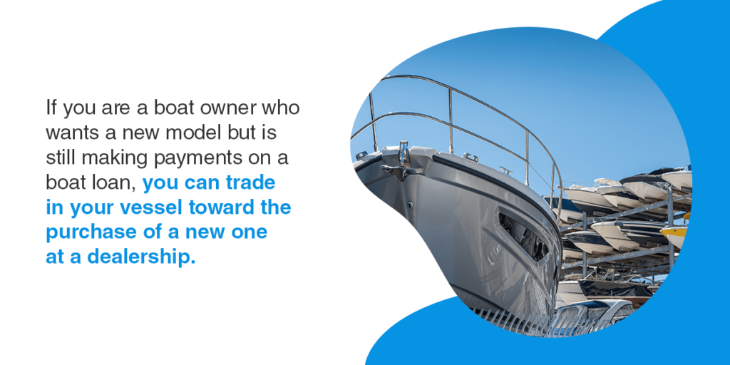 if you are a boat owner who wants a new model but is still making payments on a boat loan, you can trade your vessel in toward the purchase of a new one at a dealership.