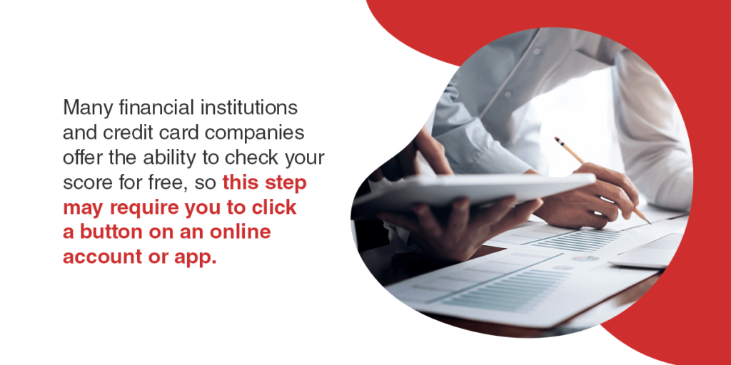 Many financial institutions and credit card companies offer the ability to check your score for free, so this step may require you to click a button on an online account or app.