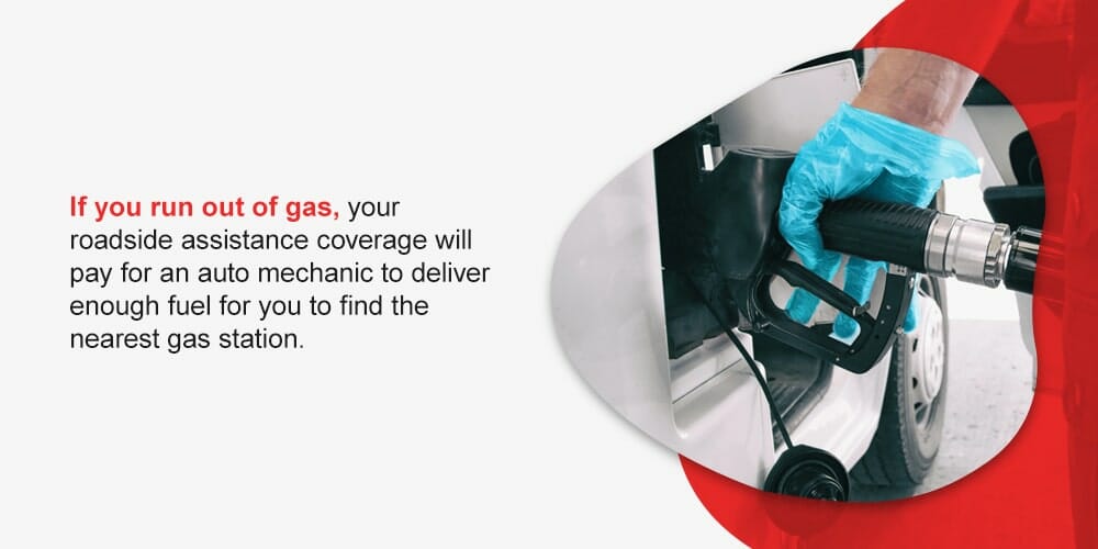 If you run out of gas, your roadside assistance coverage will pay for an auto mechanic to deliver enough fuel for you to find the nearest gas station.
