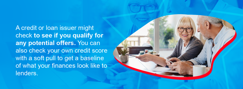 a credit or loan issuer might check to see if you qualify for any potential offers. You can also check your own credit score with a soft pull to get a baseline of what your finances look like to lenders.