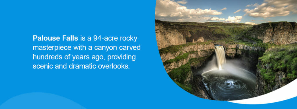 Palouse Falls State Park, Washington.Located on the eastern side of the state, Palouse Falls State Park offers a unique perspective to people's typical understanding of the Evergreen state. While many think of foggy pines and coastlines when they think of Washington, Palouse Falls is a 94-acre rocky masterpiece with a canyon carved hundreds of years ago, providing scenic and dramatic overlooks. You can hike around the canyon or enjoy the picnic areas located around the park. 