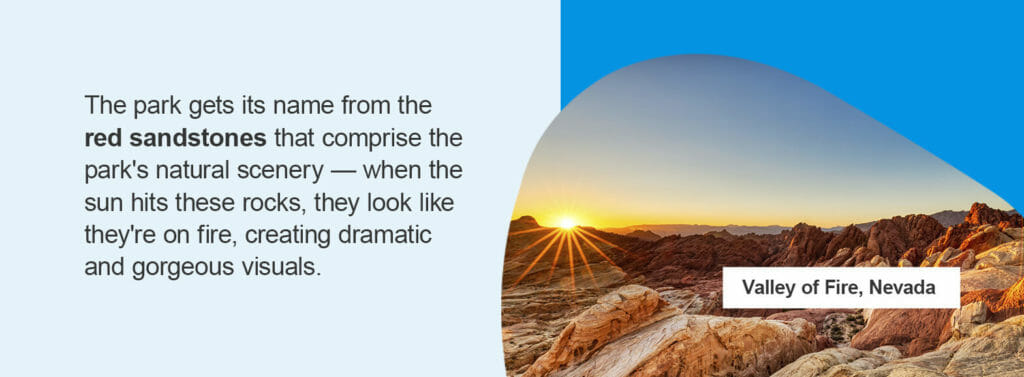 Valley of Fire, Nevada. The park gets its name from the red sandstones that comprise the park's natural scenery — when the sun hits these rocks, they look like they're on fire, creating dramatic and gorgeous visuals.