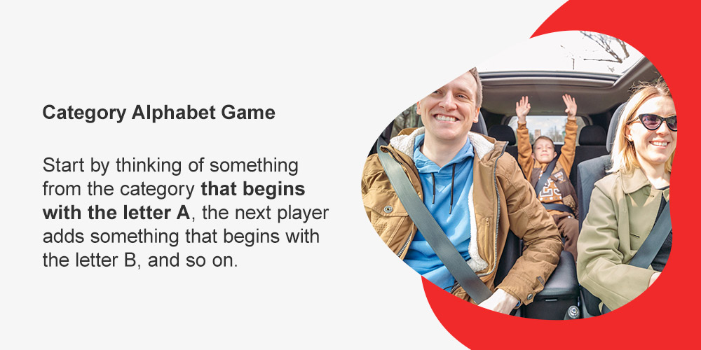 Category Alphabet Game. Start by thinking of something from the category that begins with the letter A, the next player adds something that begins with the letter B, and so on. 