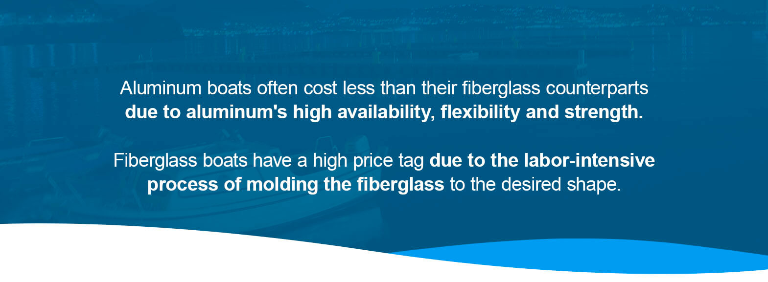 Aluminum boats often cost less than their fiberglass counterparts due to aluminum high availability, flexibility and strength