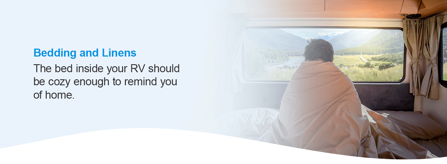 Bedding and Linens. The bed inside your RV should be cozy enough to remind you of home.
