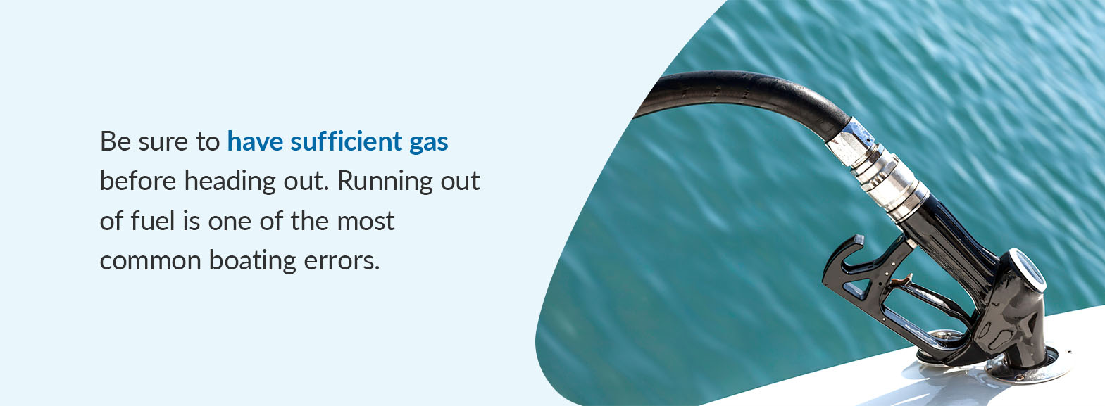 Be sure to have sufficient gas before heading out. Running out of fuel is one of the most common boating errors.