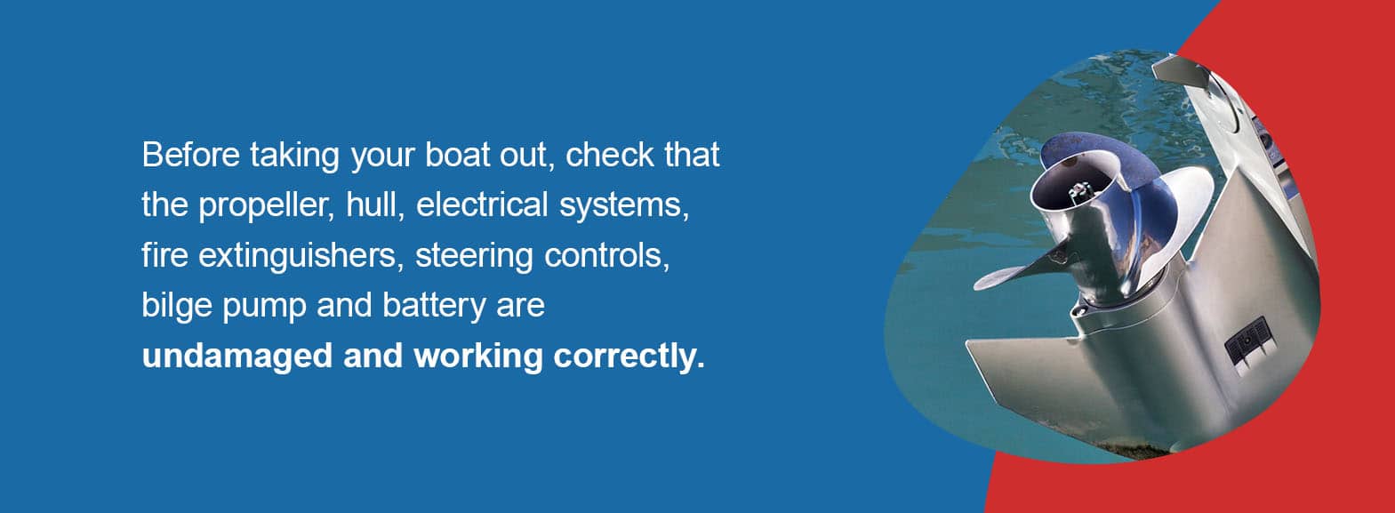 Before taking your boat out, check that the propeller, hull, electrical systems, fire extinguishers, steering controls, bilge pump and battery are undamaged and working correctly. 