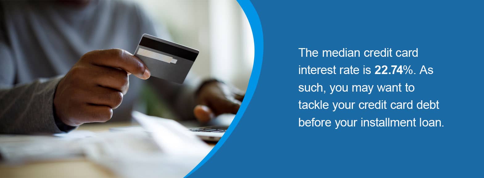 The median credit card interest rate is 22.74%. As such, you may want to tackle your credit card debt before your installment loan.