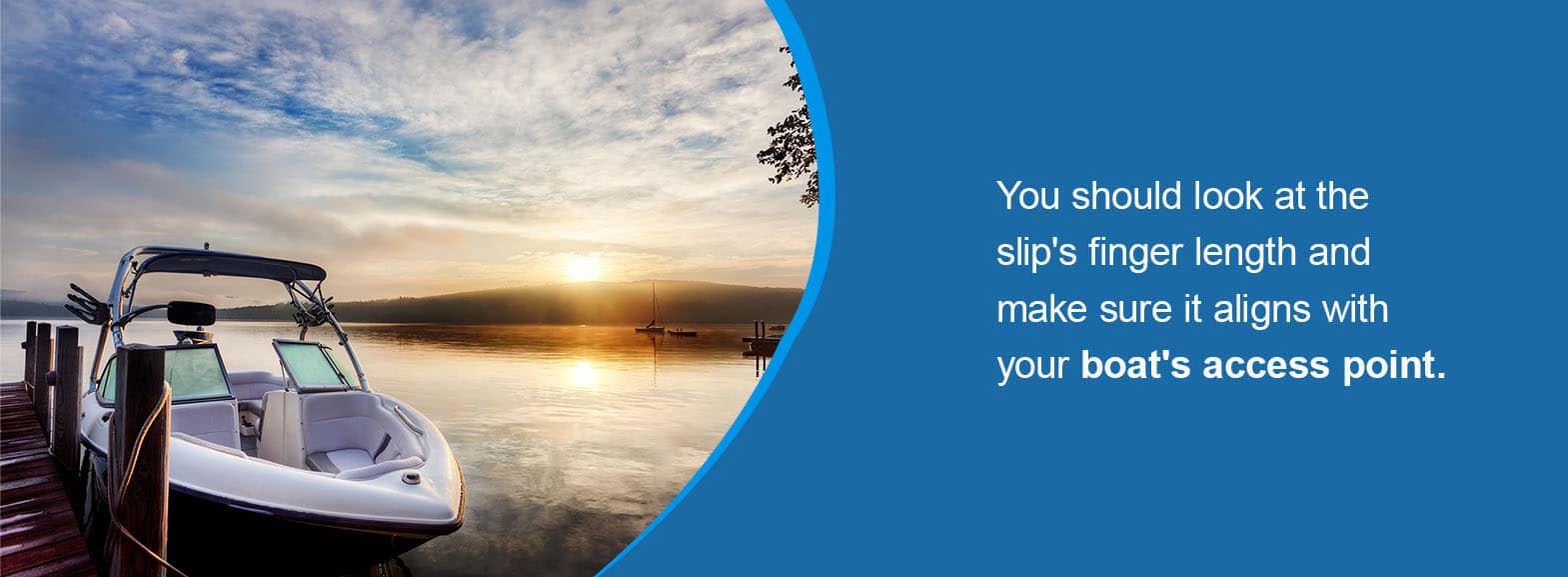 You should look at the slip's finger length and make sure it aligns with your boat's access point. 